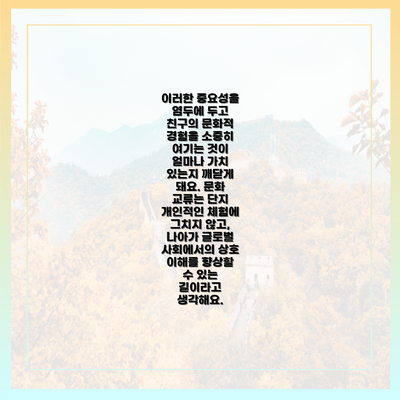 이러한 중요성을 염두에 두고 친구의 문화적 경험을 소중히 여기는 것이 얼마나 가치 있는지 깨닫게 돼요. 문화 교류는 단지 개인적인 체험에 그치지 않고, 나아가 글로벌 사회에서의 상호 이해를 향상할 수 있는 길이라고 생각해요.