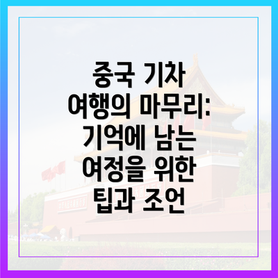 중국 기차 여행의 마무리: 기억에 남는 여정을 위한 팁과 조언